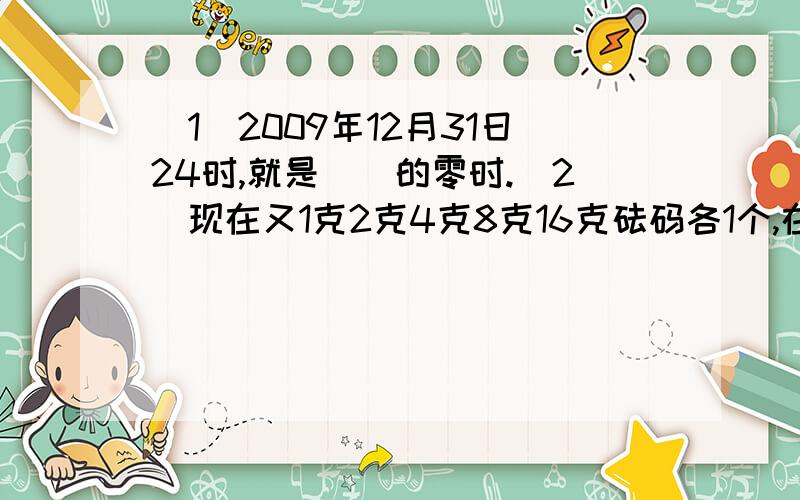 （1）2009年12月31日24时,就是（）的零时.（2）现在又1克2克4克8克16克砝码各1个,在天平上能称出多少种不同的质量的物体?