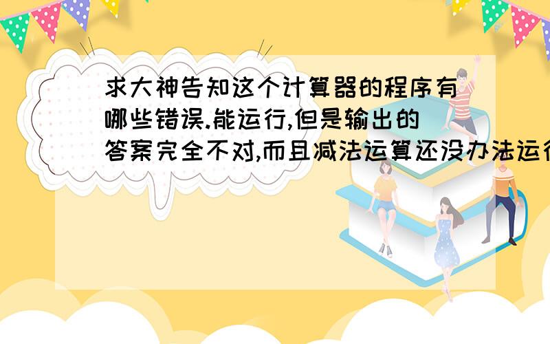 求大神告知这个计算器的程序有哪些错误.能运行,但是输出的答案完全不对,而且减法运算还没办法运行.#include#include#includedouble A1,a1,A2,a2,A3,S1,s1,S2,s2,S3,M1,m1,M2,m2,M3,D1,d1,D2,d2,D3;double Dsin=0.0,Ds,Dcos