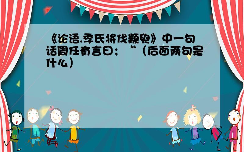 《论语.季氏将伐颛臾》中一句话周任有言曰；“（后面两句是什么）