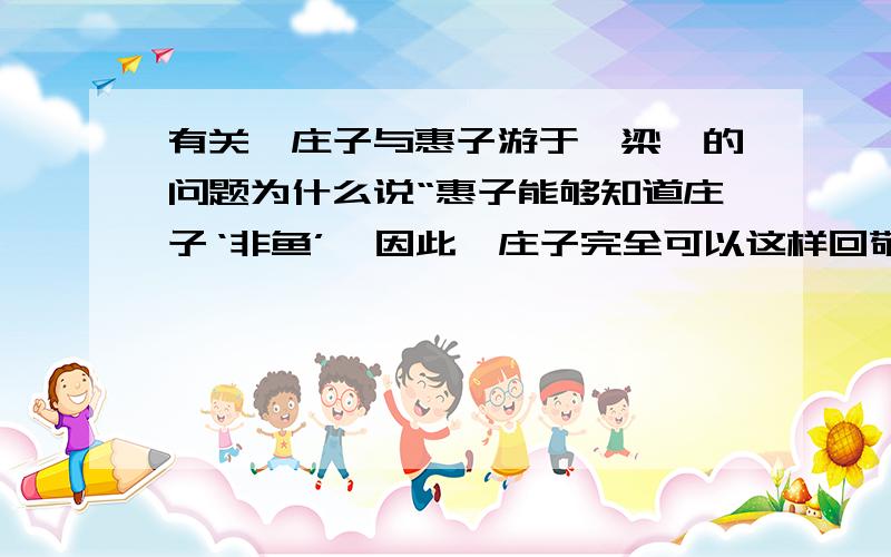 有关《庄子与惠子游于濠梁》的问题为什么说“惠子能够知道庄子‘非鱼’,因此,庄子完全可以这样回敬惠子；你既然可以知道我不是鱼,我当然也可以知道鱼快乐.”我不是要问原文庄子怎样