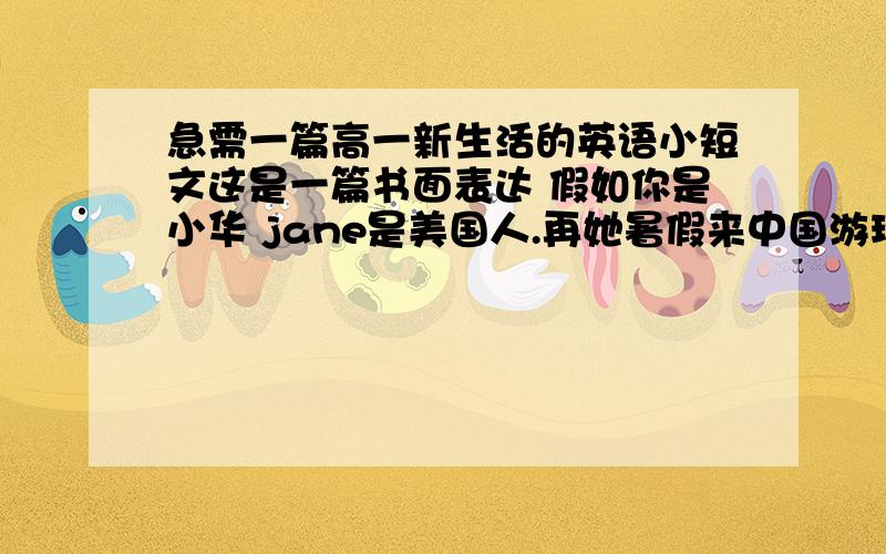 急需一篇高一新生活的英语小短文这是一篇书面表达 假如你是小华 jane是美国人.再她暑假来中国游玩时你们相识,并成为好朋友.jane回国后,你很想念她,于是给她写了一封信,并且和她谈了你对