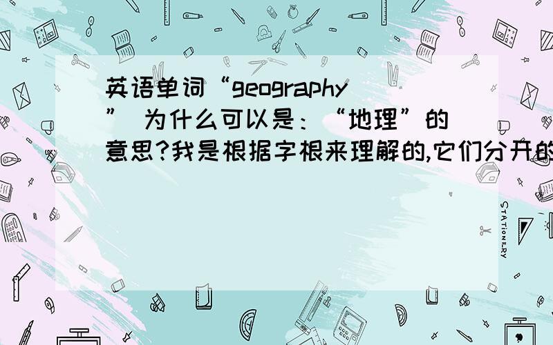 英语单词“geography” 为什么可以是：“地理”的意思?我是根据字根来理解的,它们分开的意思是：geo =地,graphy=写,画,记录器.所以呀,它两的组合怎么就成地理了呢?