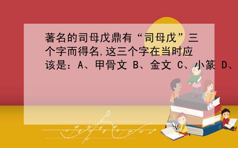 著名的司母戊鼎有“司母戊”三个字而得名,这三个字在当时应该是：A、甲骨文 B、金文 C、小篆 D、隶书急,希望能说出因由