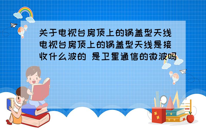 关于电视台房顶上的锅盖型天线电视台房顶上的锅盖型天线是接收什么波的 是卫星通信的微波吗