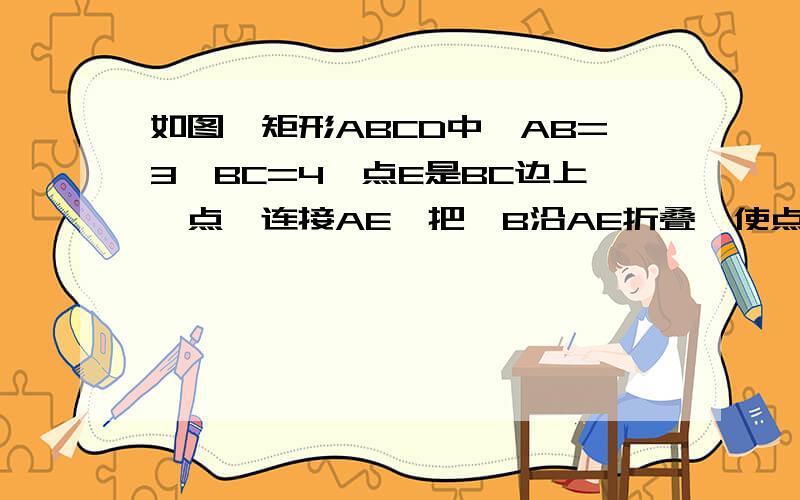 如图,矩形ABCD中,AB=3,BC=4,点E是BC边上一点,连接AE,把∠B沿AE折叠,使点B落在点B'处（需要详细过程）.