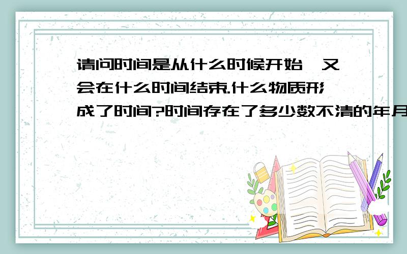 请问时间是从什么时候开始,又会在什么时间结束.什么物质形成了时间?时间存在了多少数不清的年月.请用科学的道理回答我.