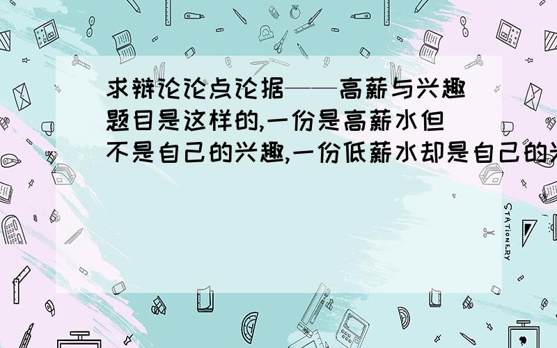 求辩论论点论据——高薪与兴趣题目是这样的,一份是高薪水但不是自己的兴趣,一份低薪水却是自己的兴趣,我是作为高薪的一方,求论点和论据,或者是可以反驳对方的某个观点的