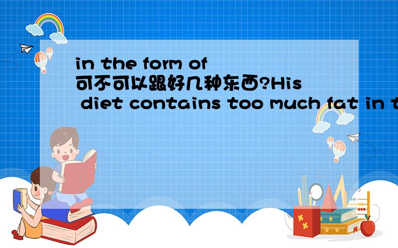 in the form of可不可以跟好几种东西?His diet contains too much fat in the form of pork,sugar.