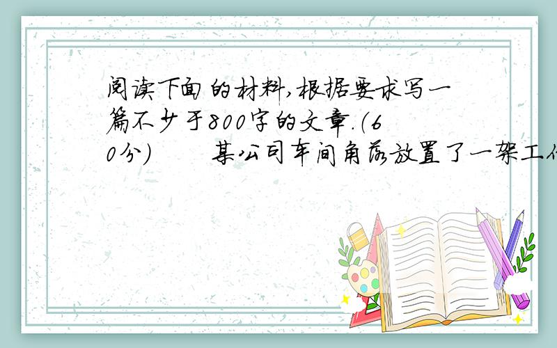 阅读下面的材料,根据要求写一篇不少于800字的文章.（60分） 　　某公司车间角落放置了一架工作使用的梯子.为了防止梯子倒下伤着人,工作人员特意在旁边写了条幅“注意安全”.这事谁也