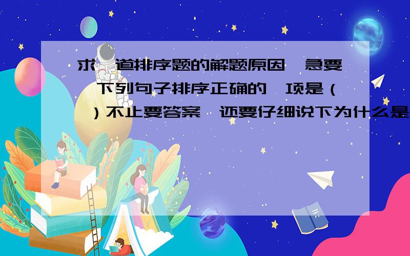 求一道排序题的解题原因,急要,下列句子排序正确的一项是（ ）不止要答案,还要仔细说下为什么是那个答案①城市风虽然弱,但对城市空气的扩散和净化不利.②由于城市中心的热空气上升,郊