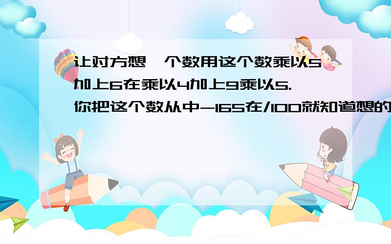 让对方想一个数用这个数乘以5加上6在乘以4加上9乘以5.你把这个数从中-165在/100就知道想的数,为什么?