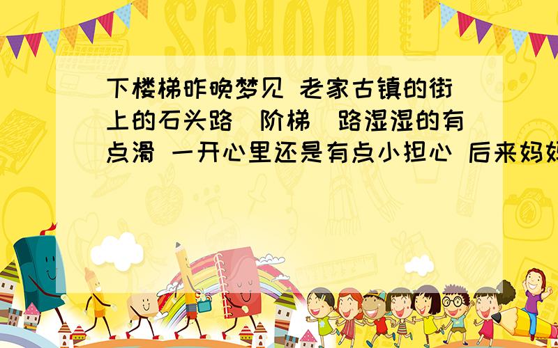 下楼梯昨晚梦见 老家古镇的街上的石头路（阶梯）路湿湿的有点滑 一开心里还是有点小担心 后来妈妈牵着我的手 走完了剩下的阶梯!