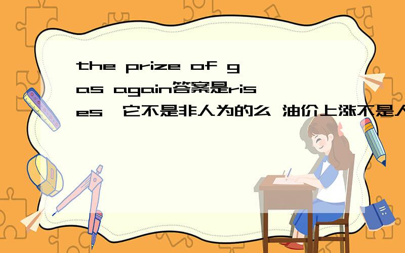 the prize of gas again答案是rises  它不是非人为的么 油价上涨不是人为的么