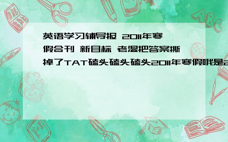 英语学习辅导报 2011年寒假合刊 新目标 老湿把答案撕掉了TAT磕头磕头磕头2011年寒假哦是2011年旧版的就算了- -|||TAT网上没有找到答案吖不是平时的报纸-