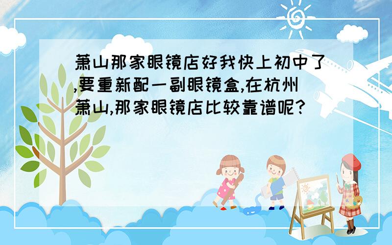 萧山那家眼镜店好我快上初中了,要重新配一副眼镜盒,在杭州萧山,那家眼镜店比较靠谱呢?