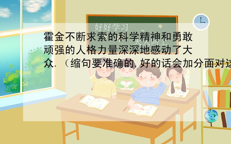 霍金不断求索的科学精神和勇敢顽强的人格力量深深地感动了大众.（缩句要准确的,好的话会加分面对这位轮椅上的科学巨匠，女记者景仰之余，又不无悲悯地问。（改为肯定句）这道题也