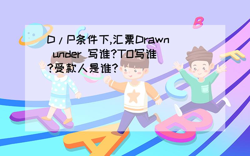 D/P条件下,汇票Drawn under 写谁?TO写谁?受款人是谁?