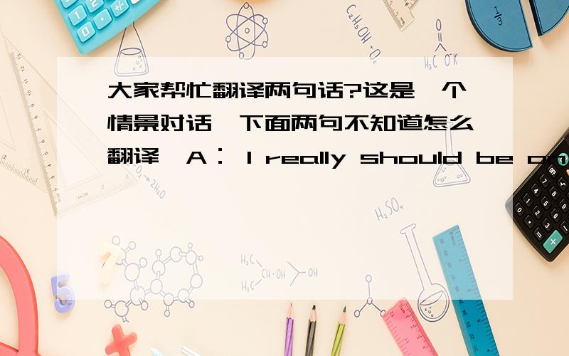 大家帮忙翻译两句话?这是一个情景对话,下面两句不知道怎么翻译,A： I really should be on my way.B:  oh ,not yet,at least i have one on the road.A:  No thanks anyhow.谢谢各位了.急于知道答案.