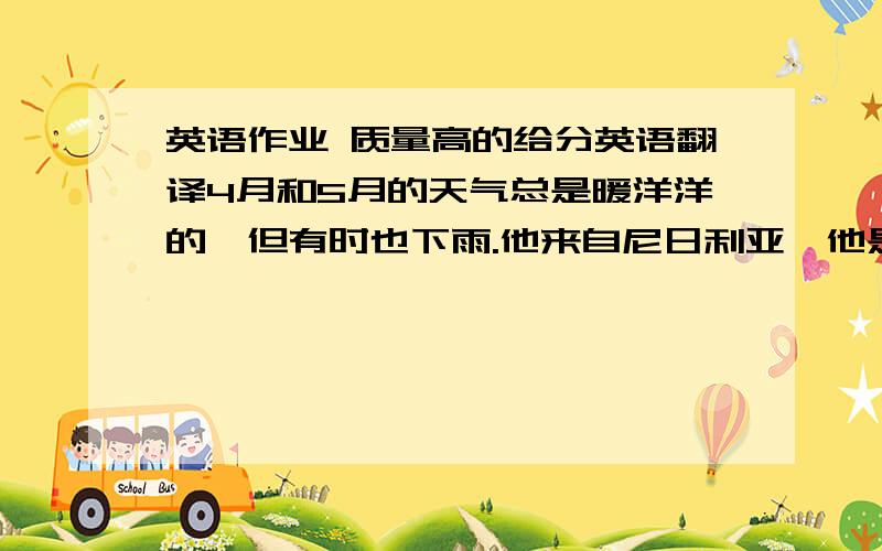 英语作业 质量高的给分英语翻译4月和5月的天气总是暖洋洋的,但有时也下雨.他来自尼日利亚,他是尼日利亚人.每天早晨,爸爸送我去上学.北部的天气常常很冷,东部则常常刮风.妈妈每天都做