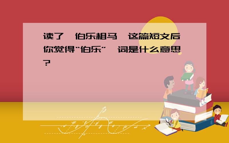 读了《伯乐相马》这篇短文后,你觉得“伯乐”一词是什么意思?