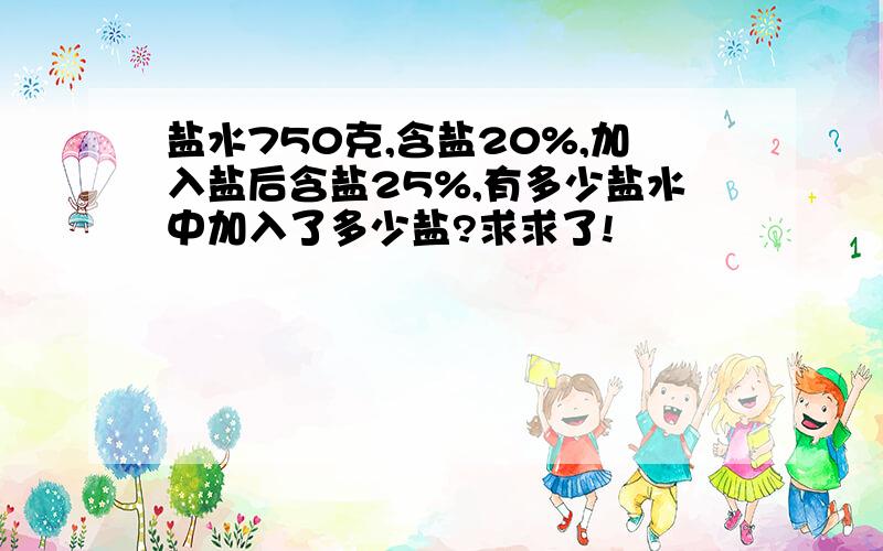 盐水750克,含盐20%,加入盐后含盐25%,有多少盐水中加入了多少盐?求求了!