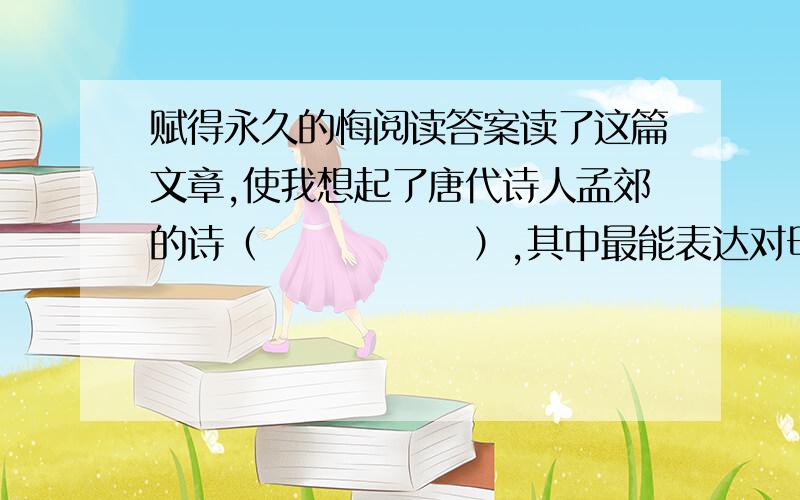 赋得永久的悔阅读答案读了这篇文章,使我想起了唐代诗人孟郊的诗（              ）,其中最能表达对母亲的赞颂和感激之情的诗句是（                                ）.联系上下文理解,“子欲养而