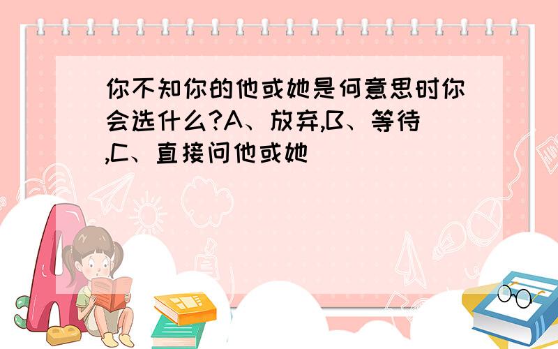 你不知你的他或她是何意思时你会选什么?A、放弃,B、等待,C、直接问他或她