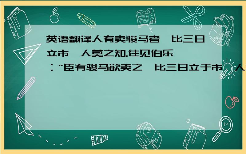 英语翻译人有卖骏马者,比三日立市,人莫之知.往见伯乐,曰：“臣有骏马欲卖之,比三日立于市,人莫于言.愿子还而视之,去而顾之,臣请献一朝之贾.”伯乐乃还而视之,去而顾之.一旦而马价十倍