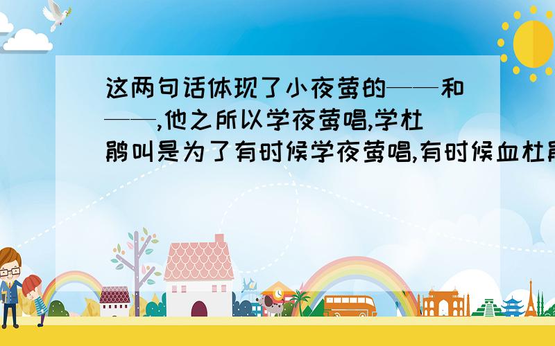 这两句话体现了小夜莺的——和——,他之所以学夜莺唱,学杜鹃叫是为了有时候学夜莺唱,有时候血杜鹃叫,胳膊一甩一甩的打着路旁的树枝,有时候弯下腰去捡球果,还用脚把球果踢起来.