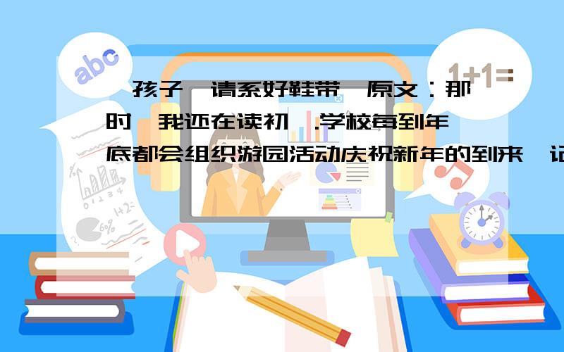 《孩子,请系好鞋带》原文：那时,我还在读初一.学校每到年底都会组织游园活动庆祝新年的到来,记得那年的游园活动特别热闹,游戏很简单,似乎所有的人都能中奖,所以奖品很快就剩得不多了