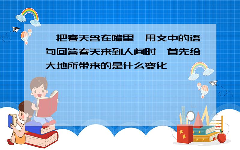 《把春天含在嘴里》用文中的语句回答春天来到人间时,首先给大地所带来的是什么变化