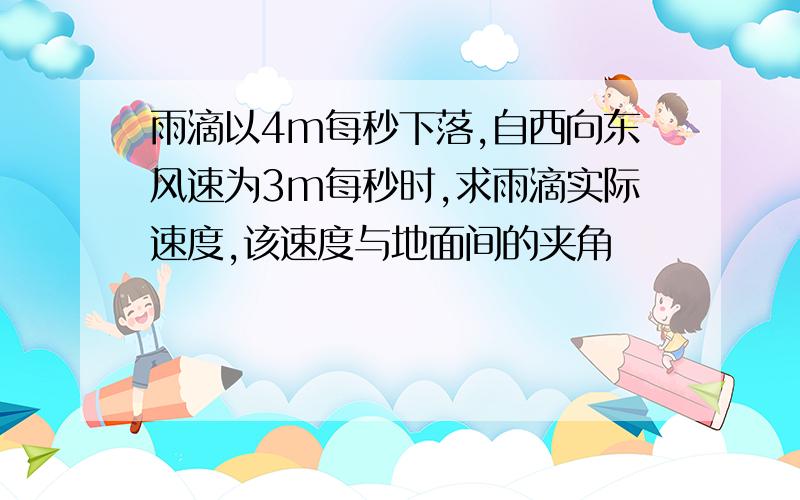 雨滴以4m每秒下落,自西向东风速为3m每秒时,求雨滴实际速度,该速度与地面间的夹角