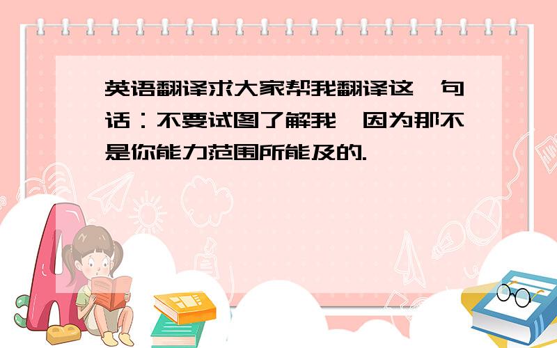 英语翻译求大家帮我翻译这一句话：不要试图了解我,因为那不是你能力范围所能及的.