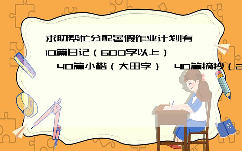 求助帮忙分配暑假作业计划!有10篇日记（600字以上）   40篇小楷（大田字）  40篇摘抄（20字以上）必须背下来分配一下背的时间, 20套卷子（10套语文10套数学）  抄英语单词   翻译英语报（就