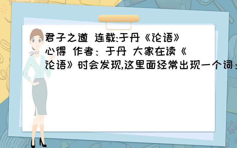 君子之道 连载:于丹《论语》心得 作者：于丹 大家在读《论语》时会发现,这里面经常出现一个词：君子.我们直到今天还常常将其作为做人的一个标准,说某某人非常君子.但是究竟什么是君