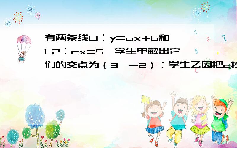 有两条线L1：y=ax+b和L2：cx=5,学生甲解出它们的交点为（3,-2）；学生乙因把c抄错而解出它们的交点为（三分之四,四分之三）,试写出这两条直线的表达式.