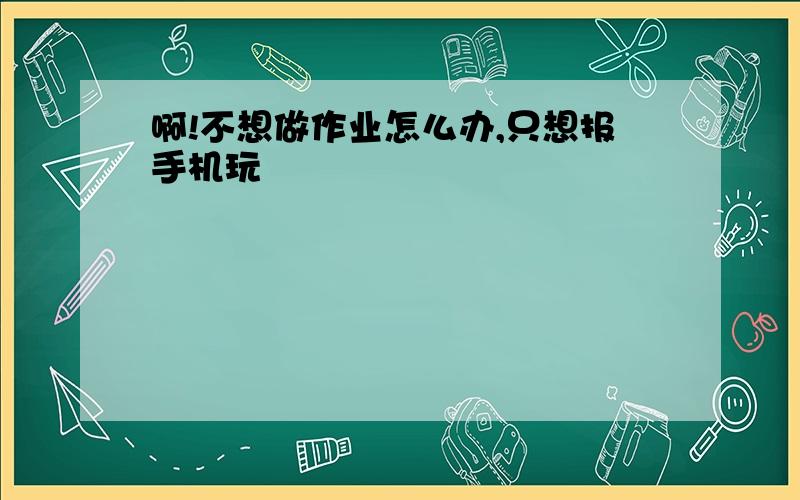 啊!不想做作业怎么办,只想报手机玩