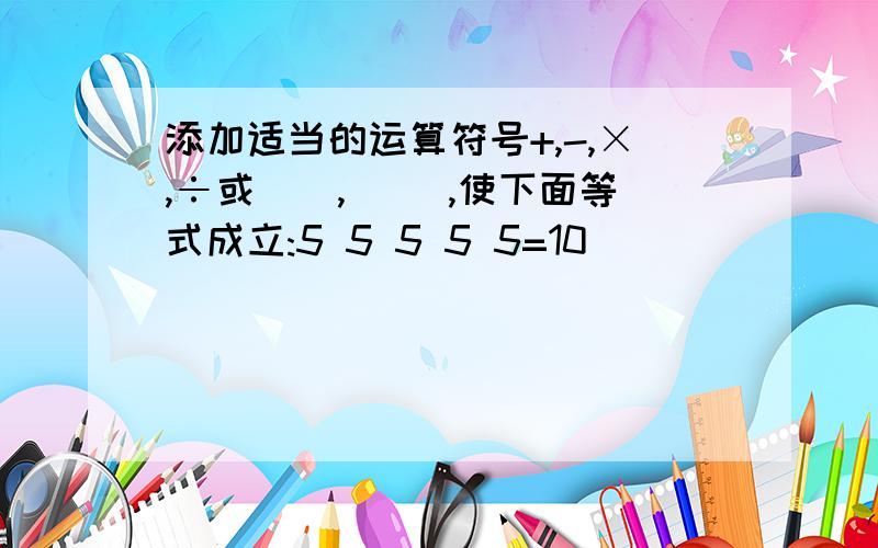 添加适当的运算符号+,-,×,÷或(),[ ],使下面等式成立:5 5 5 5 5=10