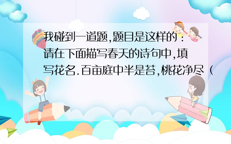 我碰到一道题,题目是这样的：请在下面描写春天的诗句中,填写花名.百亩庭中半是苔,桃花净尽（    ）开.