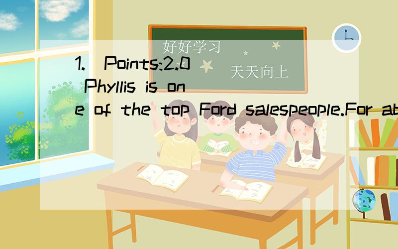 1.(Points:2.0) Phyllis is one of the top Ford salespeople.For about every 4 people that she talks to,she sells a car.This is BEST defined as:a.a variable interval scheduleb.a variable ratio schedulec.a fixed interval scheduled.a fixed ratio schedule