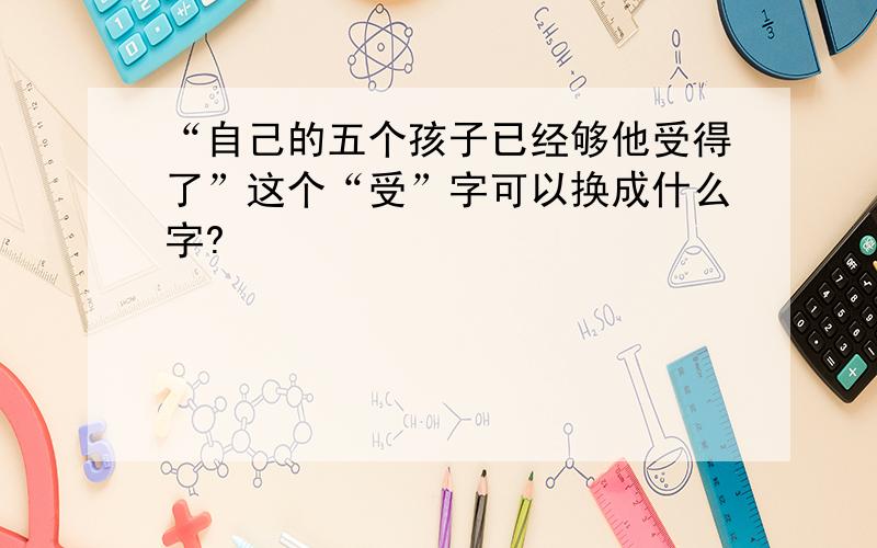 “自己的五个孩子已经够他受得了”这个“受”字可以换成什么字?