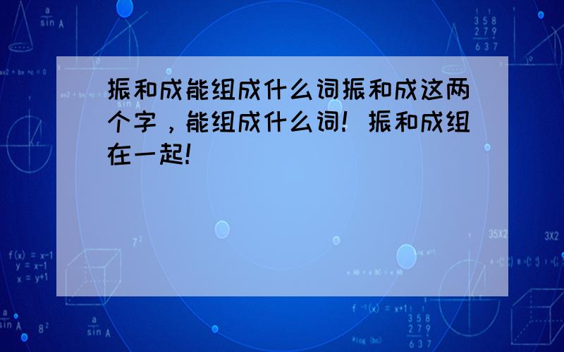 振和成能组成什么词振和成这两个字，能组成什么词！振和成组在一起！