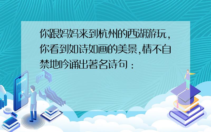 你跟妈妈来到杭州的西湖游玩,你看到如诗如画的美景,情不自禁地吟诵出著名诗句：