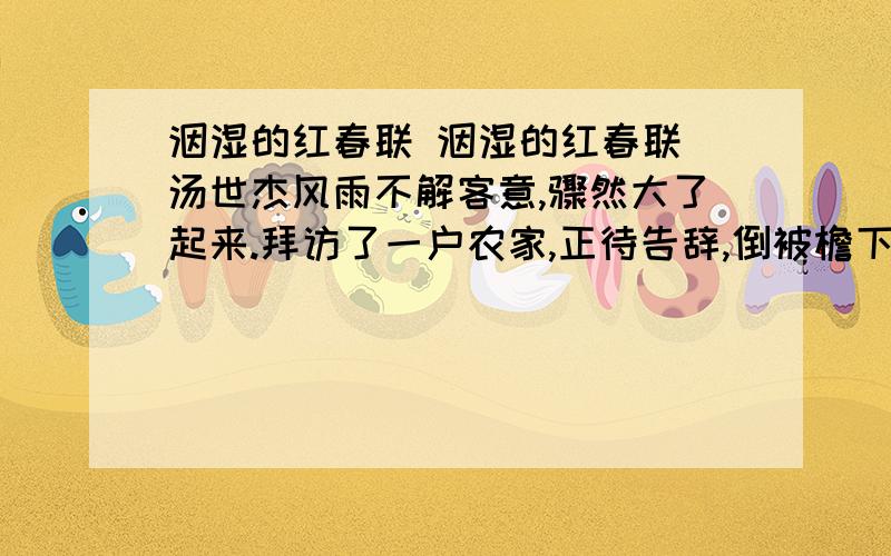 洇湿的红春联 洇湿的红春联 汤世杰风雨不解客意,骤然大了起来.拜访了一户农家,正待告辞,倒被檐下一道突然挂出的雨帘挡住了归路.主人殷情,说下雨天真是留客天,等雨小些再走吧.雨在眼前