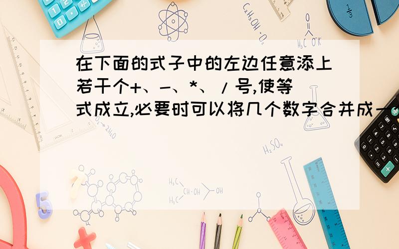 在下面的式子中的左边任意添上若干个+、-、*、/号,使等式成立,必要时可以将几个数字合并成一个数.在下面的式子中的左边任意添上若干个+、-、*、/号,使等式成立,必要时可以将几个数字合