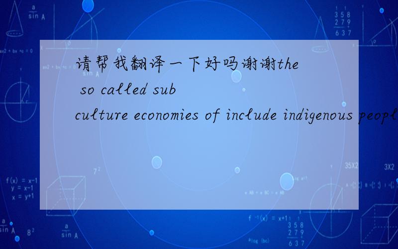 请帮我翻译一下好吗谢谢the so called subculture economies of include indigenous people s ,people who do not participate in the official economy ,people who produce mostly for themselves and their families ,and those working under ill-struct