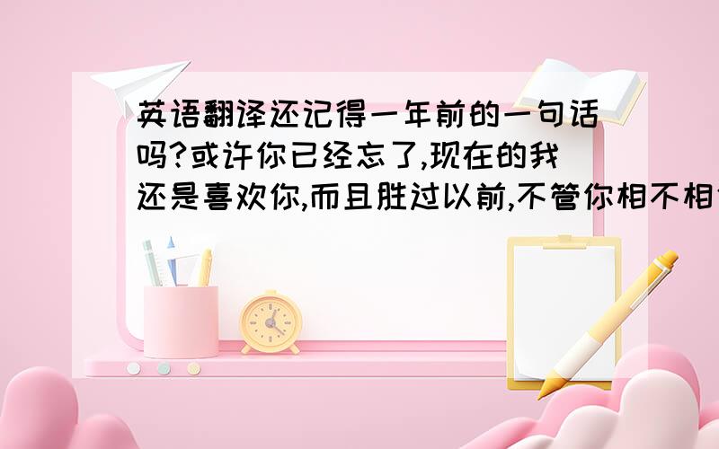 英语翻译还记得一年前的一句话吗?或许你已经忘了,现在的我还是喜欢你,而且胜过以前,不管你相不相信.经常看见你的笑容,你那阴晴的表情,很可爱!时不时的总会想起你,真的慢慢地喜欢上你