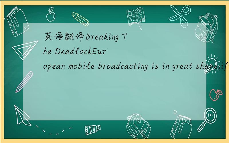 英语翻译Breaking The DeadlockEuropean mobile broadcasting is in great shape,if only the politicians and regulators would pull their fingers out!This seems to be the general consensus of an industry that’s almost desperate to start transmitting