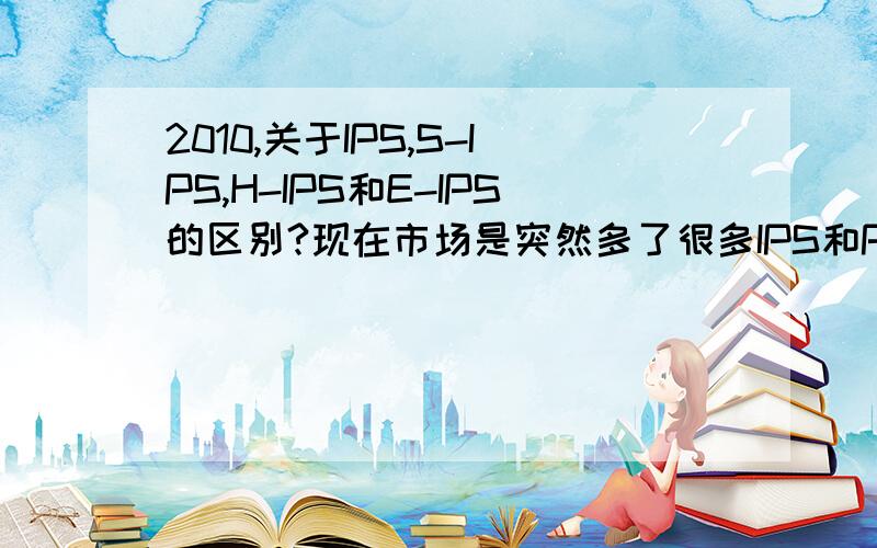 2010,关于IPS,S-IPS,H-IPS和E-IPS的区别?现在市场是突然多了很多IPS和PVA面板的精简版本,但具体型号的区别和优缺点是什么,望大虾赐教.同时也可以帮助别的人!最好还把PVA的几个版本说一下!