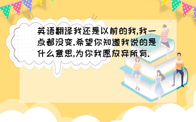 英语翻译我还是以前的我,我一点都没变.希望你知道我说的是什么意思,为你我愿放弃所有.